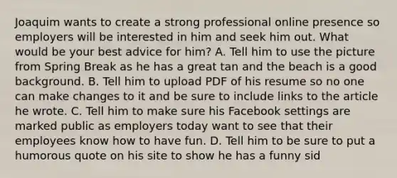 Joaquim wants to create a strong professional online presence so employers will be interested in him and seek him out. What would be your best advice for him? A. Tell him to use the picture from Spring Break as he has a great tan and the beach is a good background. B. Tell him to upload PDF of his resume so no one can make changes to it and be sure to include links to the article he wrote. C. Tell him to make sure his Facebook settings are marked public as employers today want to see that their employees know how to have fun. D. Tell him to be sure to put a humorous quote on his site to show he has a funny sid