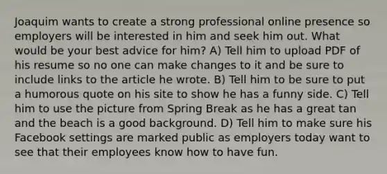 Joaquim wants to create a strong professional online presence so employers will be interested in him and seek him out. What would be your best advice for him? A) Tell him to upload PDF of his resume so no one can make changes to it and be sure to include links to the article he wrote. B) Tell him to be sure to put a humorous quote on his site to show he has a funny side. C) Tell him to use the picture from Spring Break as he has a great tan and the beach is a good background. D) Tell him to make sure his Facebook settings are marked public as employers today want to see that their employees know how to have fun.