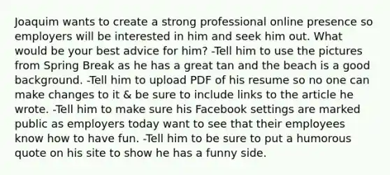 Joaquim wants to create a strong professional online presence so employers will be interested in him and seek him out. What would be your best advice for him? -Tell him to use the pictures from Spring Break as he has a great tan and the beach is a good background. -Tell him to upload PDF of his resume so no one can make changes to it & be sure to include links to the article he wrote. -Tell him to make sure his Facebook settings are marked public as employers today want to see that their employees know how to have fun. -Tell him to be sure to put a humorous quote on his site to show he has a funny side.