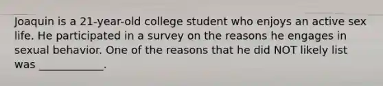 Joaquin is a 21-year-old college student who enjoys an active sex life. He participated in a survey on the reasons he engages in sexual behavior. One of the reasons that he did NOT likely list was ____________.