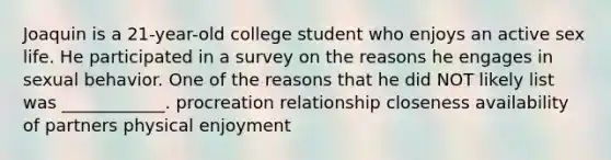 Joaquin is a 21-year-old college student who enjoys an active sex life. He participated in a survey on the reasons he engages in sexual behavior. One of the reasons that he did NOT likely list was ____________. procreation relationship closeness availability of partners physical enjoyment