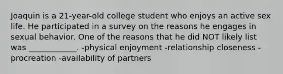 Joaquin is a 21-year-old college student who enjoys an active sex life. He participated in a survey on the reasons he engages in sexual behavior. One of the reasons that he did NOT likely list was ____________. -physical enjoyment -relationship closeness -procreation -availability of partners