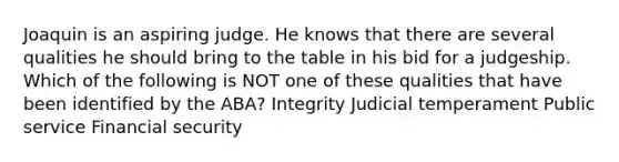 Joaquin is an aspiring judge. He knows that there are several qualities he should bring to the table in his bid for a judgeship. Which of the following is NOT one of these qualities that have been identified by the ABA? Integrity Judicial temperament Public service Financial security