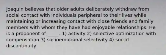 Joaquin believes that older adults deliberately withdraw from social contact with individuals peripheral to their lives while maintaining or increasing contact with close friends and family members with whom they have had enjoyable relationships. He is a proponent of _____. 1) activity 2) selective optimization with compensation 3) socioemotional selectivity 4) social discontinuity