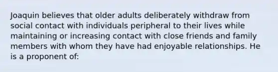 Joaquin believes that older adults deliberately withdraw from social contact with individuals peripheral to their lives while maintaining or increasing contact with close friends and family members with whom they have had enjoyable relationships. He is a proponent of: