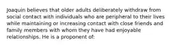 Joaquin believes that older adults deliberately withdraw from social contact with individuals who are peripheral to their lives while maintaining or increasing contact with close friends and family members with whom they have had enjoyable relationships. He is a proponent of: