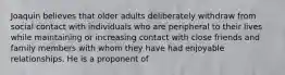 Joaquin believes that older adults deliberately withdraw from social contact with individuals who are peripheral to their lives while maintaining or increasing contact with close friends and family members with whom they have had enjoyable relationships. He is a proponent of