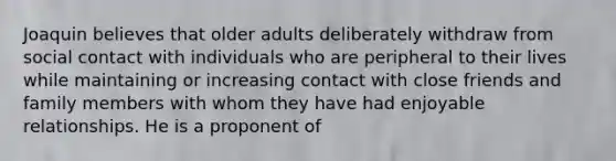 Joaquin believes that older adults deliberately withdraw from social contact with individuals who are peripheral to their lives while maintaining or increasing contact with close friends and family members with whom they have had enjoyable relationships. He is a proponent of