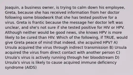 Joaquin, a business owner, is trying to calm down his employee, Greta, because she has received information from her doctor following some bloodwork that she has tested positive for a virus. Greta is frantic because the message her doctor left was unclear, and she's not sure if she tested positive for HIV or HPV. Although neither would be good news, she knows HPV is more likely to be cured than HIV. Which of the following, if TRUE, would give Greta peace of mind that indeed, she acquired HPV? A) Ursula acquired the virus through indirect transmission B) Ursula acquired the virus from direct contact with another person C) Ursula's virus is actively running through her bloodstream D) Ursula's virus is likely to cause acquired immune deficiency syndrome (AIDS)
