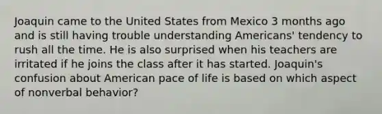 Joaquin came to the United States from Mexico 3 months ago and is still having trouble understanding Americans' tendency to rush all the time. He is also surprised when his teachers are irritated if he joins the class after it has started. Joaquin's confusion about American pace of life is based on which aspect of nonverbal behavior?