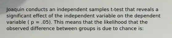 Joaquin conducts an independent samples t-test that reveals a significant effect of the independent variable on the dependent variable ( p = .05). This means that the likelihood that the observed difference between groups is due to chance is: