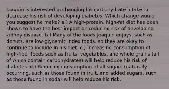 Joaquin is interested in changing his carbohydrate intake to decrease his risk of developing diabetes. Which change would you suggest he make? a.) A high-protein, high-fat diet has been shown to have the best impact on reducing risk of developing kidney disease. b.) Many of the foods Joaquin enjoys, such as donuts, are low-glycemic index foods, so they are okay to continue to include in his diet. c.) Increasing consumption of high-fiber foods such as fruits, vegetables, and whole grains (all of which contain carbohydrates) will help reduce his risk of diabetes. d.) Reducing consumption of all sugars (naturally occurring, such as those found in fruit, and added sugars, such as those found in soda) will help reduce his risk.