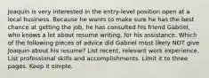 Joaquin is very interested in the entry-level position open at a local business. Because he wants to make sure he has the best chance at getting the job, he has consulted his friend Gabriel, who knows a lot about resume writing, for his assistance. Which of the following pieces of advice did Gabriel most likely NOT give Joaquin about his resume? List recent, relevant work experience. List professional skills and accomplishments. Limit it to three pages. Keep it simple.