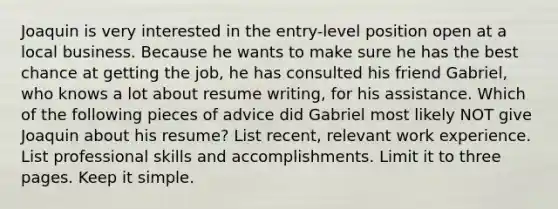 Joaquin is very interested in the entry-level position open at a local business. Because he wants to make sure he has the best chance at getting the job, he has consulted his friend Gabriel, who knows a lot about resume writing, for his assistance. Which of the following pieces of advice did Gabriel most likely NOT give Joaquin about his resume? List recent, relevant work experience. List professional skills and accomplishments. Limit it to three pages. Keep it simple.