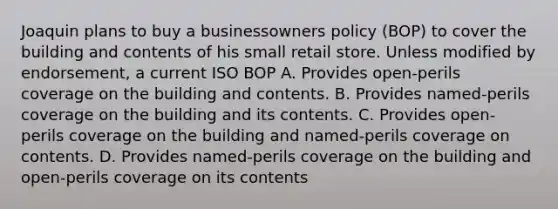 Joaquin plans to buy a businessowners policy (BOP) to cover the building and contents of his small retail store. Unless modified by endorsement, a current ISO BOP A. Provides open-perils coverage on the building and contents. B. Provides named-perils coverage on the building and its contents. C. Provides open-perils coverage on the building and named-perils coverage on contents. D. Provides named-perils coverage on the building and open-perils coverage on its contents