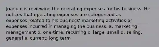 Joaquin is reviewing the operating expenses for his business. He notices that operating expenses are categorized as _______ expenses related to his business' marketing activities or _______ expenses incurred in managing the business. a. marketing; management b. one-time; recurring c. large; small d. selling; general e. current; long term