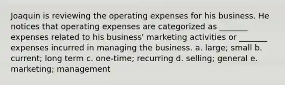 Joaquin is reviewing the operating expenses for his business. He notices that operating expenses are categorized as _______ expenses related to his business' marketing activities or _______ expenses incurred in managing the business. a. large; small b. current; long term c. one-time; recurring d. selling; general e. marketing; management