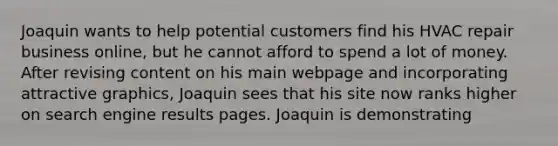 Joaquin wants to help potential customers find his HVAC repair business online, but he cannot afford to spend a lot of money. After revising content on his main webpage and incorporating attractive graphics, Joaquin sees that his site now ranks higher on search engine results pages. Joaquin is demonstrating