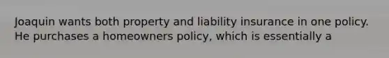 Joaquin wants both property and liability insurance in one policy. He purchases a homeowners policy, which is essentially a