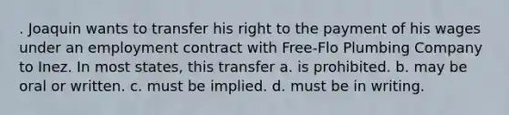 . Joaquin wants to transfer his right to the payment of his wages under an employment contract with Free-Flo Plumbing Company to Inez. In most states, this transfer a. is prohibited. b. may be oral or written. c. must be implied. d. must be in writing.