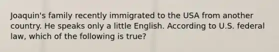 Joaquin's family recently immigrated to the USA from another country. He speaks only a little English. According to U.S. federal law, which of the following is true?