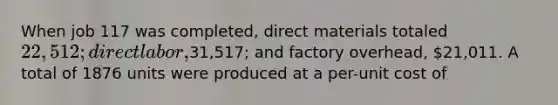 When job 117 was completed, direct materials totaled 22,512; direct labor,31,517; and factory overhead, 21,011. A total of 1876 units were produced at a per-unit cost of