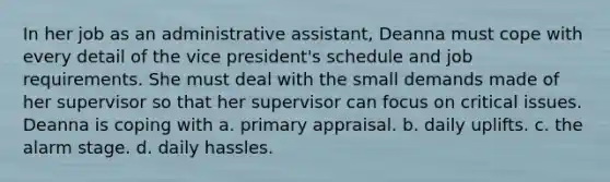 In her job as an administrative assistant, Deanna must cope with every detail of the vice president's schedule and job requirements. She must deal with the small demands made of her supervisor so that her supervisor can focus on critical issues. Deanna is coping with a. primary appraisal. b. daily uplifts. c. the alarm stage. d. daily hassles.