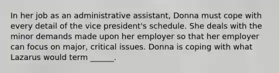 In her job as an administrative assistant, Donna must cope with every detail of the vice president's schedule. She deals with the minor demands made upon her employer so that her employer can focus on major, critical issues. Donna is coping with what Lazarus would term ______.