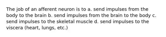 The job of an afferent neuron is to a. send impulses from the body to the brain b. send impulses from the brain to the body c. send impulses to the skeletal muscle d. send impulses to the viscera (heart, lungs, etc.)