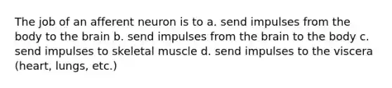 The job of an afferent neuron is to a. send impulses from the body to the brain b. send impulses from the brain to the body c. send impulses to skeletal muscle d. send impulses to the viscera (heart, lungs, etc.)