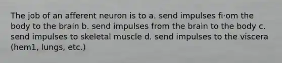 The job of an afferent neuron is to a. send impulses fi·om the body to the brain b. send impulses from the brain to the body c. send impulses to skeletal muscle d. send impulses to the viscera (hem1, lungs, etc.)