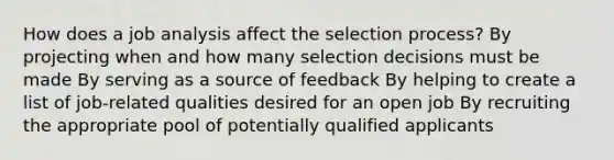 How does a job analysis affect the selection process? By projecting when and how many selection decisions must be made By serving as a source of feedback By helping to create a list of job-related qualities desired for an open job By recruiting the appropriate pool of potentially qualified applicants