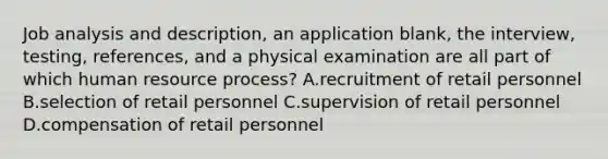 Job analysis and description, an application blank, the interview, testing, references, and a physical examination are all part of which human resource process? A.recruitment of retail personnel B.selection of retail personnel C.supervision of retail personnel D.compensation of retail personnel