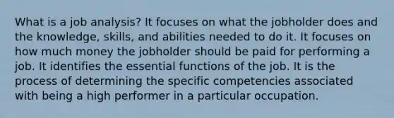 What is a job analysis? It focuses on what the jobholder does and the knowledge, skills, and abilities needed to do it. It focuses on how much money the jobholder should be paid for performing a job. It identifies the essential functions of the job. It is the process of determining the specific competencies associated with being a high performer in a particular occupation.