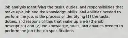 job analysis Identifying the tasks, duties, and responsibilities that make up a job and the knowledge, skills, and abilities needed to perform the job. is the process of identifying (1) the tasks, duties, and responsibilities that make up a job (the job description) and (2) the knowledge, skills, and abilities needed to perform the job (the job specifications