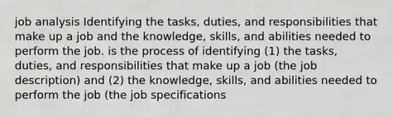 job analysis Identifying the tasks, duties, and responsibilities that make up a job and the knowledge, skills, and abilities needed to perform the job. is the process of identifying (1) the tasks, duties, and responsibilities that make up a job (the job description) and (2) the knowledge, skills, and abilities needed to perform the job (the job specifications