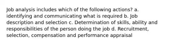 Job analysis includes which of the following actions? a. identifying and communicating what is required b. Job description and selection c. Determination of skills, ability and responsibilities of the person doing the job d. Recruitment, selection, compensation and performance appraisal