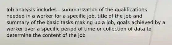 Job analysis includes - summarization of the qualifications needed in a worker for a specific job, title of the job and summary of the basic tasks making up a job, goals achieved by a worker over a specific period of time or collection of data to determine the content of the job