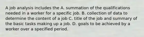 A job analysis includes the A. summation of the qualifications needed in a worker for a specific job. B. collection of data to determine the content of a job C. title of the job and summary of the basic tasks making up a job. D. goals to be achieved by a worker over a specified period.