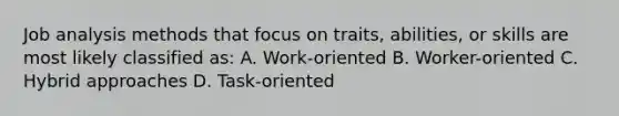 Job analysis methods that focus on traits, abilities, or skills are most likely classified as: A. Work-oriented B. Worker-oriented C. Hybrid approaches D. Task-oriented