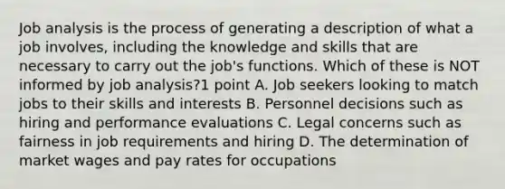 Job analysis is the process of generating a description of what a job involves, including the knowledge and skills that are necessary to carry out the job's functions. Which of these is NOT informed by job analysis?1 point A. Job seekers looking to match jobs to their skills and interests B. Personnel decisions such as hiring and performance evaluations C. Legal concerns such as fairness in job requirements and hiring D. The determination of market wages and pay rates for occupations