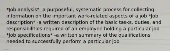 *Job analysis* -a purposeful, systematic process for collecting information on the important work-related aspects of a job *Job description* -a written description of the basic tasks, duties, and responsibilities required of an employee holding a particular job *Job specifications* -a written summary of the qualifications needed to successfully perform a particular job