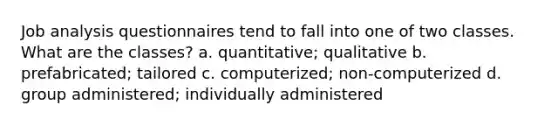 Job analysis questionnaires tend to fall into one of two classes. What are the classes? a. quantitative; qualitative b. prefabricated; tailored c. computerized; non-computerized d. group administered; individually administered