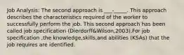 Job Analysis: The second approach is ___-_____. This approach describes the characteristics required of the worker to successfully perform the job. This second approach has been called job specification (Dierdorff&Wilson,2003).For job specification ,the knowledge,skills,and abilities (KSAs) that the job requires are identified.