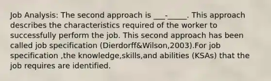 Job Analysis: The second approach is ___-_____. This approach describes the characteristics required of the worker to successfully perform the job. This second approach has been called job specification (Dierdorff&Wilson,2003).For job specification ,the knowledge,skills,and abilities (KSAs) that the job requires are identified.