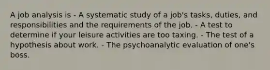 A job analysis is - A systematic study of a job's tasks, duties, and responsibilities and the requirements of the job. - A test to determine if your leisure activities are too taxing. - The test of a hypothesis about work. - The psychoanalytic evaluation of one's boss.