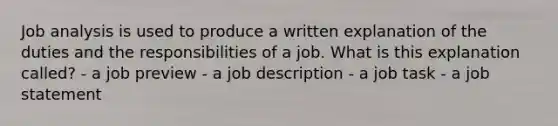 Job analysis is used to produce a written explanation of the duties and the responsibilities of a job. What is this explanation called? - a job preview - a job description - a job task - a job statement