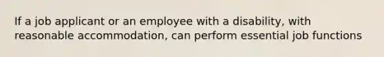 If a job applicant or an employee with a disability, with reasonable accommodation, can perform essential job functions