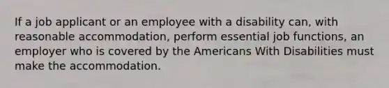 If a job applicant or an employee with a disability can, with reasonable accommodation, perform essential job functions, an employer who is covered by the Americans With Disabilities must make the accommodation.