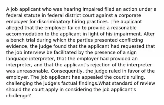 A job applicant who was hearing impaired filed an action under a federal statute in federal district court against a corporate employer for discriminatory hiring practices. The applicant alleged that the employer failed to provide a reasonable accommodation to the applicant in light of his impairment. After a bench trial during which the parties presented conflicting evidence, the judge found that the applicant had requested that the job interview be facilitated by the presence of a sign language interpreter, that the employer had provided an interpreter, and that the applicant's rejection of the interpreter was unreasonable. Consequently, the judge ruled in favor of the employer. The job applicant has appealed the court's ruling, challenging the judge's factual findings.What standard of review should the court apply in considering the job applicant's challenge?